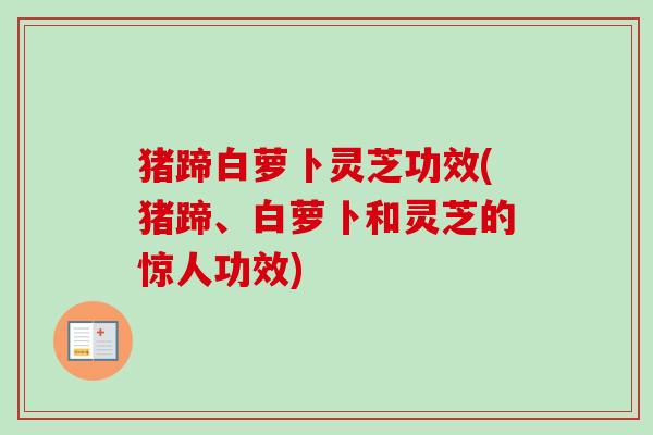 猪蹄白萝卜灵芝功效(猪蹄、白萝卜和灵芝的惊人功效) 猪蹄白萝卜灵芝功效(猪蹄、白萝卜和灵芝的惊人功效)