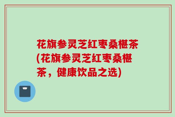 花旗参灵芝红枣桑椹茶(花旗参灵芝红枣桑椹茶，健康饮品之选)