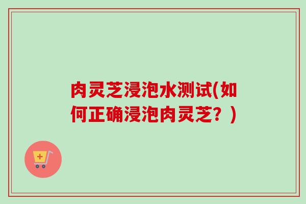 肉灵芝浸泡水测试(如何正确浸泡肉灵芝？)