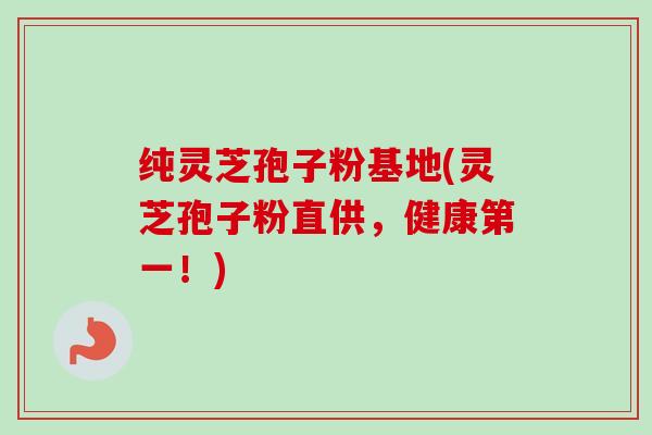 纯灵芝孢子粉基地(灵芝孢子粉直供,健康第一!) 纯灵芝孢子粉基地(灵芝孢子粉直供,健康第一!)