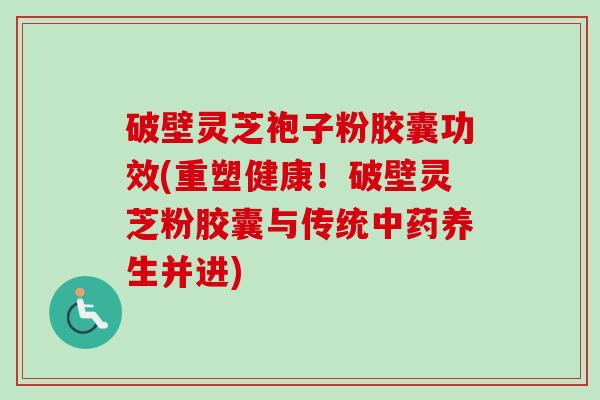 破壁灵芝袍子粉胶囊功效(重塑健康！破壁灵芝粉胶囊与传统中药养生并进)