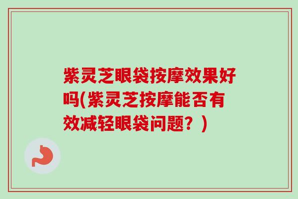 紫灵芝眼袋按摩效果好吗(紫灵芝按摩能否有效减轻眼袋问题？)
