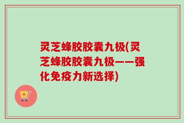 灵芝蜂胶胶囊九极(灵芝蜂胶胶囊九极——强化免疫力新选择)