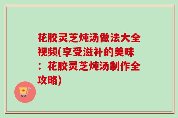 花胶灵芝炖汤做法大全视频(享受滋补的美味:花胶灵芝炖汤制作全攻略) 花胶灵芝炖汤做法大全视频(享受滋补的美味:花胶灵芝炖汤制作全攻略)