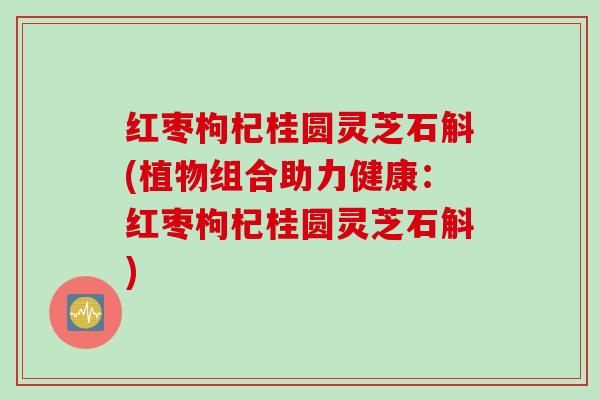 红枣枸杞桂圆灵芝石斛(植物组合助力健康：红枣枸杞桂圆灵芝石斛)