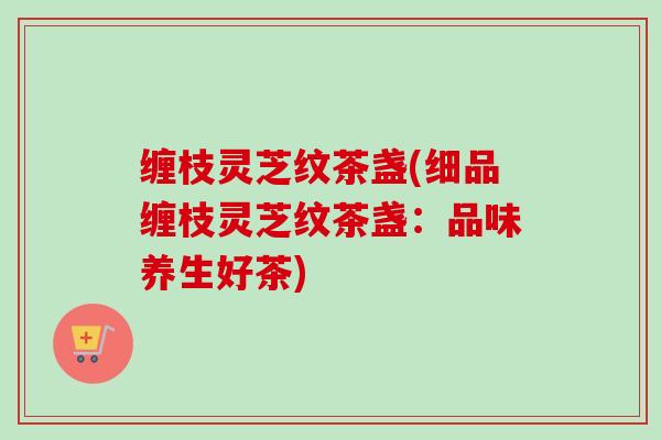 缠枝灵芝纹茶盏(细品缠枝灵芝纹茶盏：品味养生好茶)