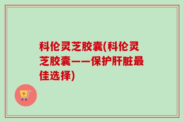 科伦灵芝胶囊(科伦灵芝胶囊——保护肝脏最佳选择)