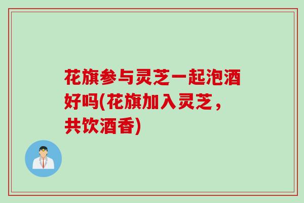 花旗参与灵芝一起泡酒好吗(花旗加入灵芝，共饮酒香)