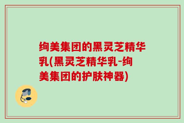 绚美集团的黑灵芝精华乳(黑灵芝精华乳-绚美集团的护肤神器) 绚美集团的黑灵芝精华乳(黑灵芝精华乳-绚美集团的护肤神器)
