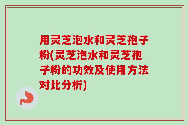 用灵芝泡水和灵芝孢子粉(灵芝泡水和灵芝孢子粉的功效及使用方法对比分析)