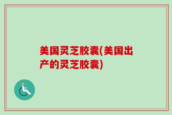 美国灵芝胶囊(美国出产的灵芝胶囊)