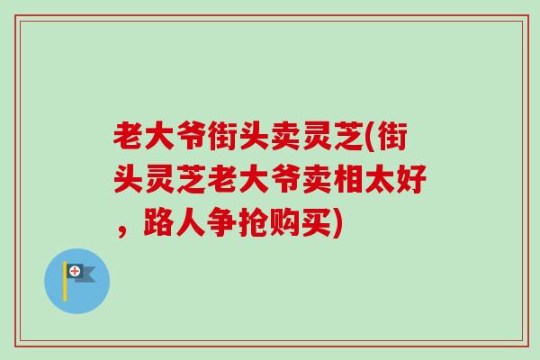 老大爷街头卖灵芝(街头灵芝老大爷卖相太好，路人争抢购买)