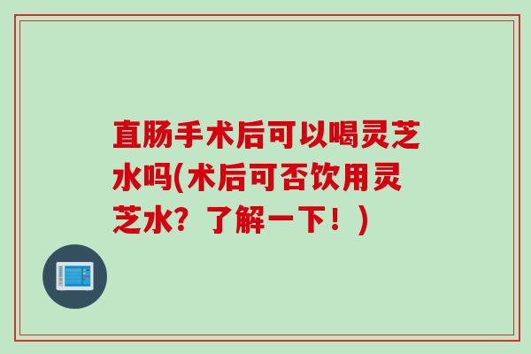 直肠手术后可以喝灵芝水吗(术后可否饮用灵芝水？了解一下！)