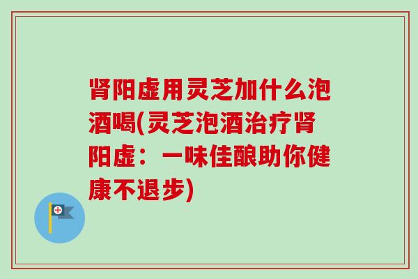 肾阳虚用灵芝加什么泡酒喝(灵芝泡酒治疗肾阳虚：一味佳酿助你健康不退步)
