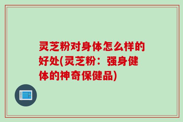 灵芝粉对身体怎么样的好处(灵芝粉：强身健体的神奇保健品)