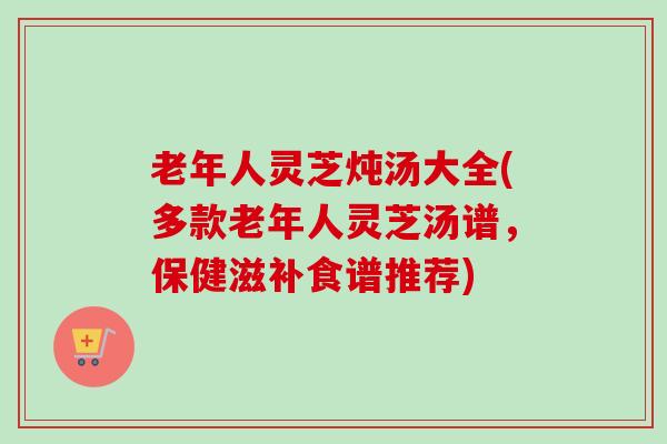 老年人灵芝炖汤大全(多款老年人灵芝汤谱，保健滋补食谱推荐)