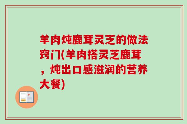 羊肉炖鹿茸灵芝的做法窍门(羊肉搭灵芝鹿茸，炖出口感滋润的营养大餐)