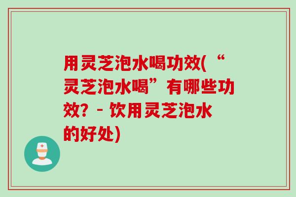 用灵芝泡水喝功效(“灵芝泡水喝”有哪些功效？- 饮用灵芝泡水的好处)