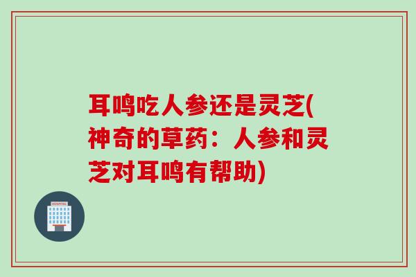 耳鸣吃人参还是灵芝(神奇的草药：人参和灵芝对耳鸣有帮助)