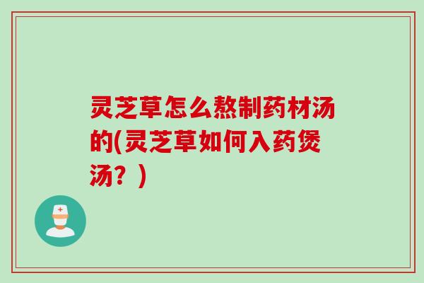 灵芝草怎么熬制药材汤的(灵芝草如何入药煲汤？)