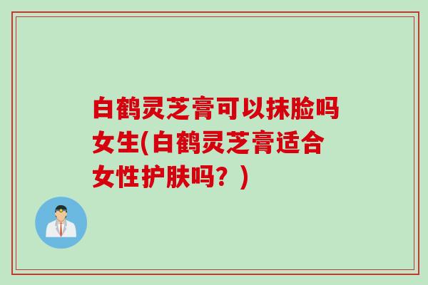 白鹤灵芝膏可以抹脸吗女生(白鹤灵芝膏适合女性护肤吗？)