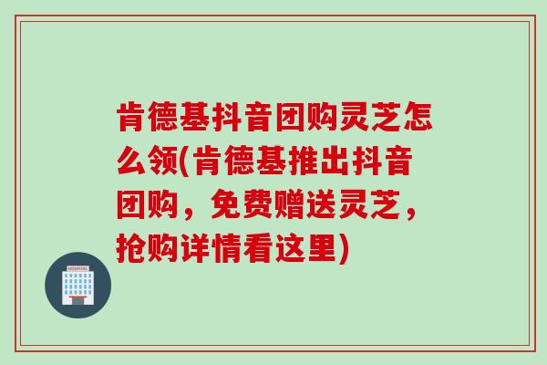 肯德基抖音团购灵芝怎么领(肯德基推出抖音团购，免费赠送灵芝，抢购详情看这里)