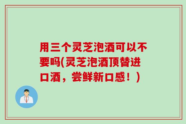 用三个灵芝泡酒可以不要吗(灵芝泡酒顶替进口酒，尝鲜新口感！)