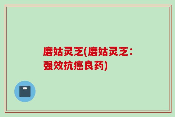 磨姑灵芝(磨姑灵芝：强效抗癌良药)