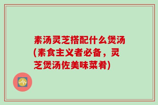 素汤灵芝搭配什么煲汤(素食主义者必备，灵芝煲汤佐美味菜肴)