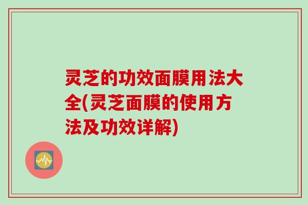 灵芝的功效面膜用法大全(灵芝面膜的使用方法及功效详解)