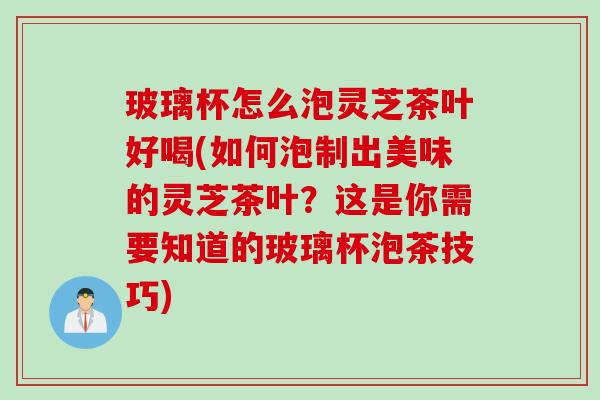 玻璃杯怎么泡灵芝茶叶好喝(如何泡制出美味的灵芝茶叶？这是你需要知道的玻璃杯泡茶技巧)