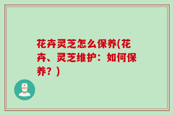 花卉灵芝怎么保养(花卉、灵芝维护：如何保养？)