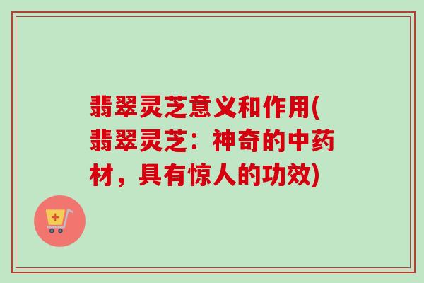 翡翠灵芝意义和作用(翡翠灵芝：神奇的中药材，具有惊人的功效)