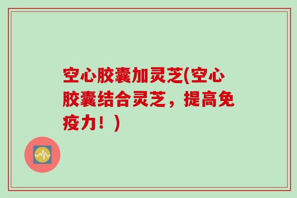 空心胶囊加灵芝(空心胶囊结合灵芝,提高免疫力!) 空心胶囊加灵芝(空心胶囊结合灵芝,提高免疫力!)