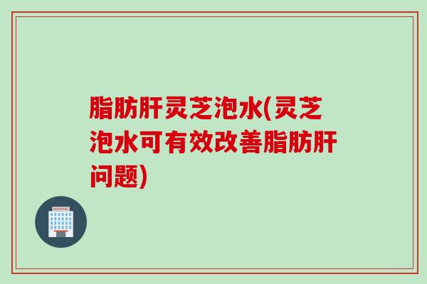 脂肪肝灵芝泡水(灵芝泡水可有效改善脂肪肝问题)
