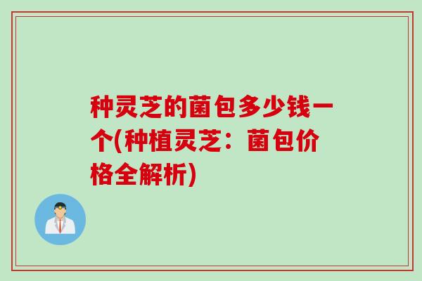 种灵芝的菌包多少钱一个(种植灵芝：菌包价格全解析)