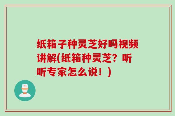 纸箱子种灵芝好吗视频讲解(纸箱种灵芝？听听专家怎么说！)