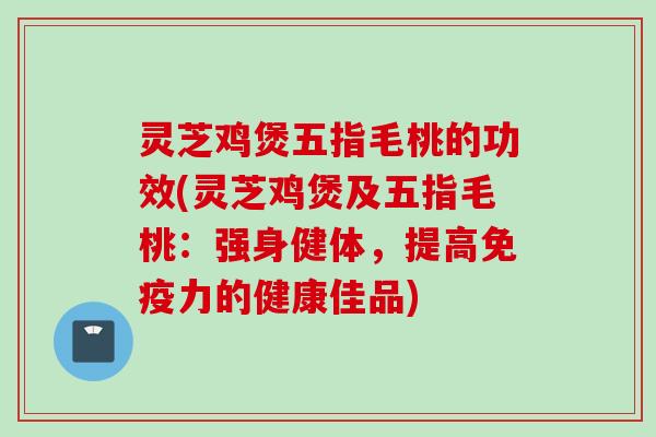 灵芝鸡煲五指毛桃的功效(灵芝鸡煲及五指毛桃：强身健体，提高免疫力的健康佳品)