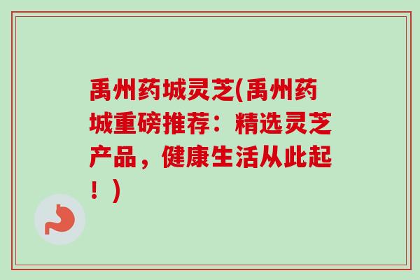 禹州药城灵芝(禹州药城重磅推荐:精选灵芝产品,健康生活从此起!) 禹州药城灵芝(禹州药城重磅推荐:精选灵芝产品,健康生活从此起!)