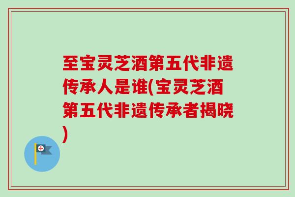 至宝灵芝酒第五代非遗传承人是谁(宝灵芝酒第五代非遗传承者揭晓)