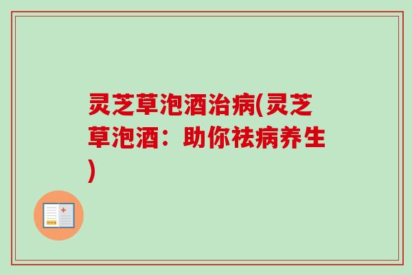 灵芝草泡酒治病(灵芝草泡酒：助你祛病养生)