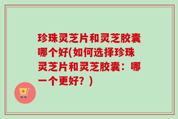 珍珠灵芝片和灵芝胶囊哪个好(如何选择珍珠灵芝片和灵芝胶囊:哪一个更好?) 珍珠灵芝片和灵芝胶囊哪个好(如何选择珍珠灵芝片和灵芝胶囊:哪一个更好?)
