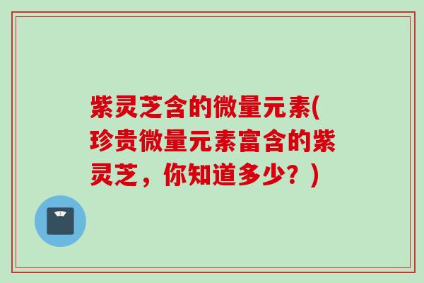 紫灵芝含的微量元素(珍贵微量元素富含的紫灵芝，你知道多少？)