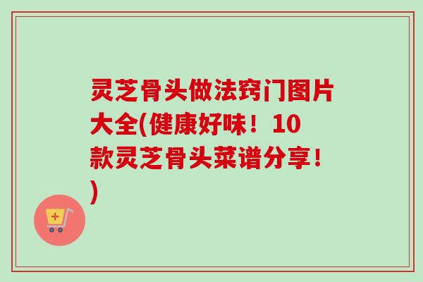 灵芝骨头做法窍门图片大全(健康好味！10款灵芝骨头菜谱分享！)