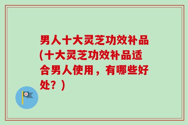 男人十大灵芝功效补品(十大灵芝功效补品适合男人使用，有哪些好处？)