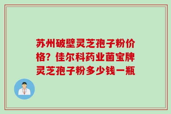 苏州破壁灵芝孢子粉价格？佳尔科药业菌宝牌灵芝孢子粉多少钱一瓶
