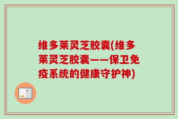 维多莱灵芝胶囊(维多莱灵芝胶囊——保卫免疫系统的健康守护神)