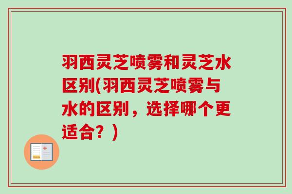 羽西灵芝喷雾和灵芝水区别(羽西灵芝喷雾与水的区别，选择哪个更适合？)