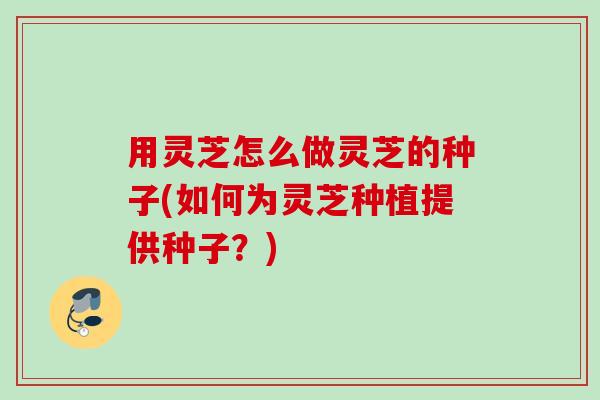 用灵芝怎么做灵芝的种子(如何为灵芝种植提供种子？)