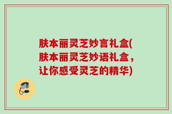 肤本丽灵芝妙言礼盒(肤本丽灵芝妙语礼盒,让你感受灵芝的精华) 肤本丽灵芝妙言礼盒(肤本丽灵芝妙语礼盒,让你感受灵芝的精华)